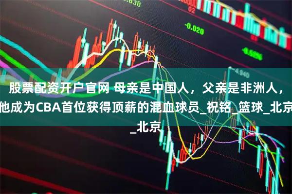 股票配资开户官网 母亲是中国人，父亲是非洲人，他成为CBA首位获得顶薪的混血球员_祝铭_篮球_北京