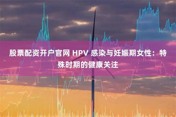 股票配资开户官网 HPV 感染与妊娠期女性：特殊时期的健康关注