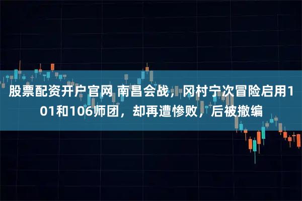 股票配资开户官网 南昌会战，冈村宁次冒险启用101和106师团，却再遭惨败，后被撤编