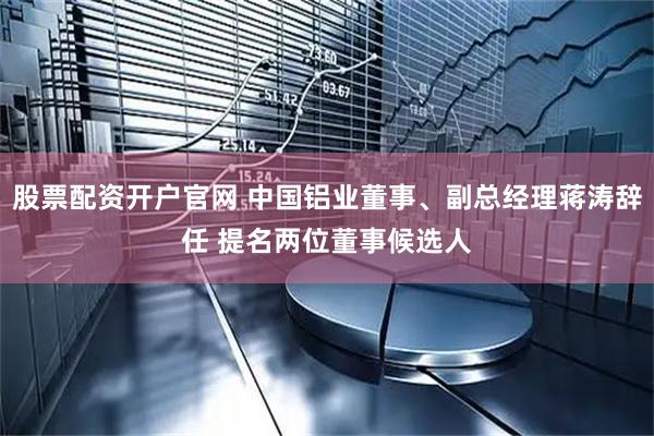 股票配资开户官网 中国铝业董事、副总经理蒋涛辞任 提名两位董事候选人