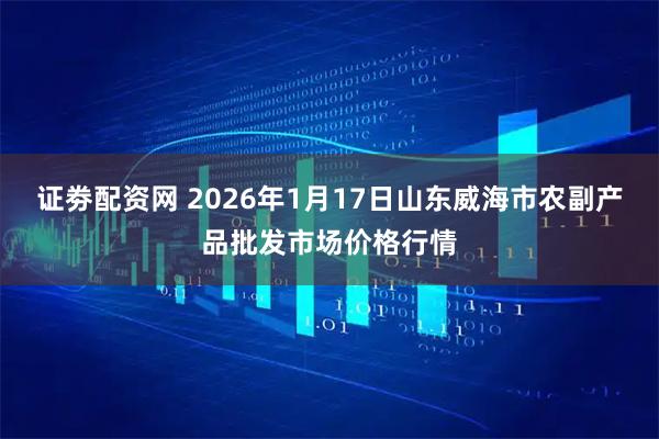 证劵配资网 2026年1月17日山东威海市农副产品批发市场价格行情